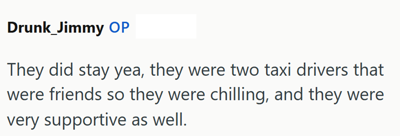Drunk_Jimmy OP They did stay yea, they were two taxi drivers that were friends so they were chilling, and they were very supportive as well.