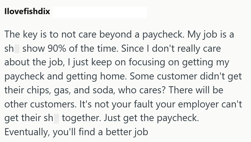 Ilovefishdix The key is to not care beyond a paycheck. My job is a sh show 90% of the time. Since I don't really care about the job, I just keep on focusing on getting my paycheck and getting home. Some customer didn't get their chips, gas, and soda, who cares? There will be other customers. It's not your fault your employer can't get their sh together. Just get the paycheck. Eventually, you'll find a better job
