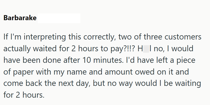 Barbarake If I'm interpreting this correctly, two of three customers actually waited for 2 hours to pay?!!? H I no, I would have been done after 10 minutes. I'd have left a piece of paper with my name and amount owed on it and come back the next day, but no way would I be waiting for 2 hours.
