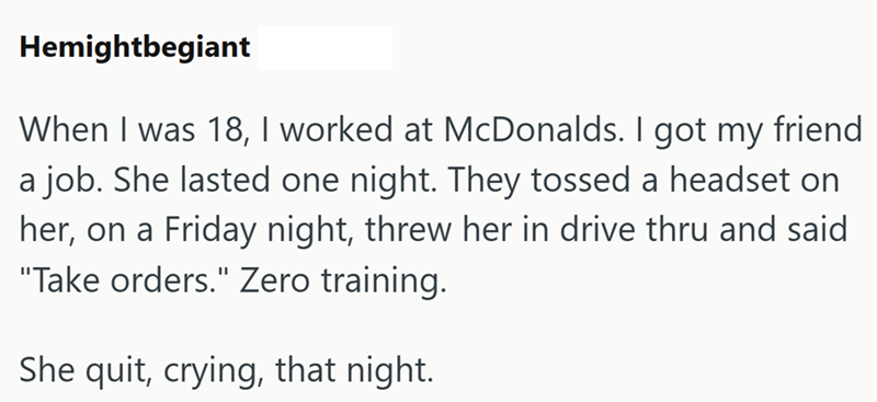 Hemightbegiant When I was 18, I worked at McDonalds. I got my friend a job. She lasted one night. They tossed a headset on her, on a Friday night, threw her in drive thru and said "Take orders." Zero training. She quit, crying, that night.