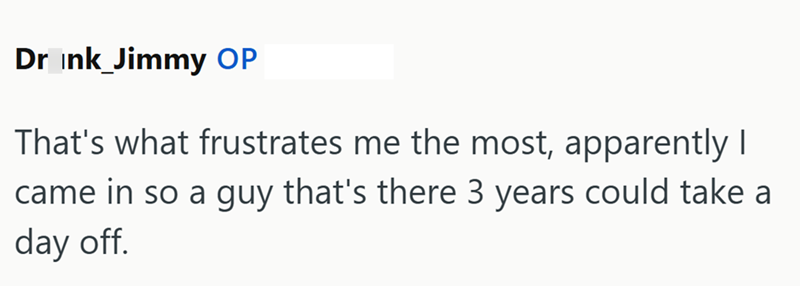 Drink_Jimmy OP That's what frustrates me the most, apparently I came in so a guy that's there 3 years could take a day off.