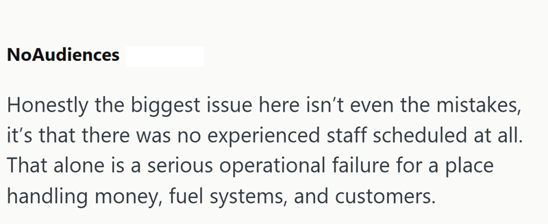 NoAudiences Honestly the biggest issue here isn't even the mistakes, it's that there was no experienced staff scheduled at all. That alone is a serious operational failure for a place handling money, fuel systems, and customers.