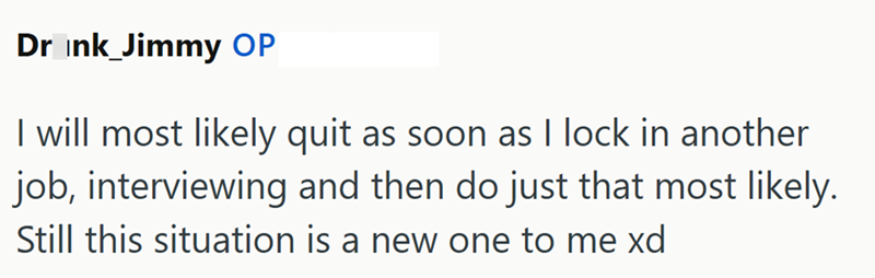 Drink_Jimmy OP I will most likely quit as soon as I lock in another job, interviewing and then do just that most likely. Still this situation is a new one to me xd