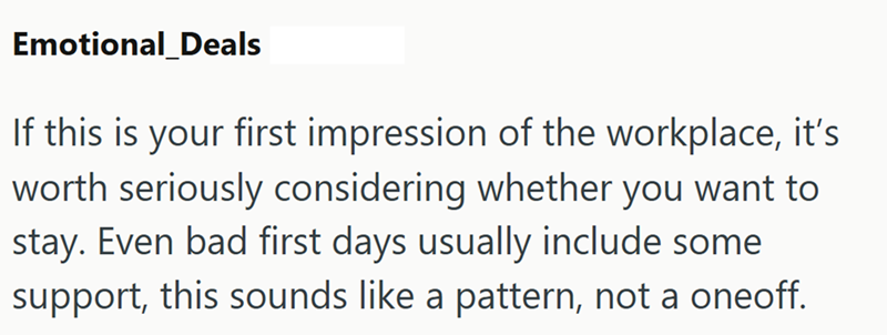 Emotional_Deals If this is your first impression of the workplace, it's worth seriously considering whether you want to stay. Even bad first days usually include some support, this sounds like a pattern, not a oneoff.