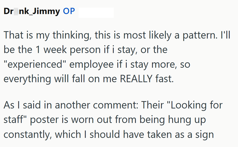 Drank_Jimmy OP That is my thinking, this is most likely a pattern. I'll be the 1 week person if i stay, or the "experienced" employee if i stay more, so everything will fall on me REALLY fast. As I said in another comment: Their "Looking for staff" poster is worn out from being hung up. constantly, which I should have taken as a sign