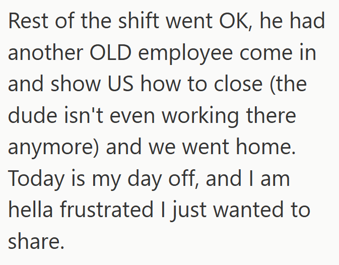 Rest of the shift went OK, he had another OLD employee come in and show US how to close (the dude isn't even working there anymore) and we went home. Today is my day off, and I am hella frustrated I just wanted to share.