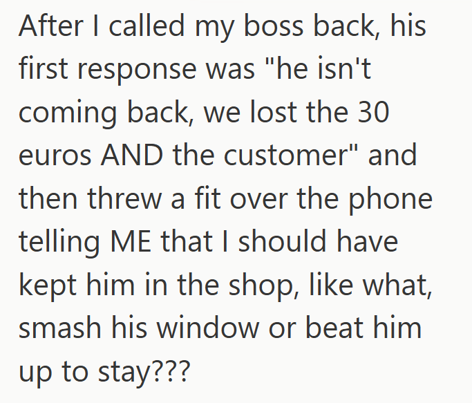 After I called my boss back, his first response was "he isn't coming back, we lost the 30 euros AND the customer" and then threw a fit over the phone telling ME that I should have kept him in the shop, like what, smash his window or beat him up to stay???