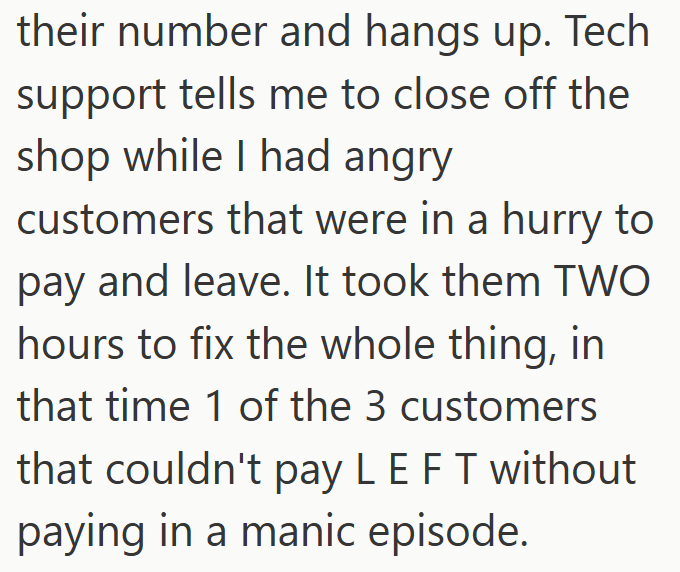 their number and hangs up. Tech support tells me to close off the shop while I had angry customers that were in a hurry to pay and leave. It took them TWO hours to fix the whole thing, in that time 1 of the 3 customers that couldn't pay LE FT without paying in a manic episode.