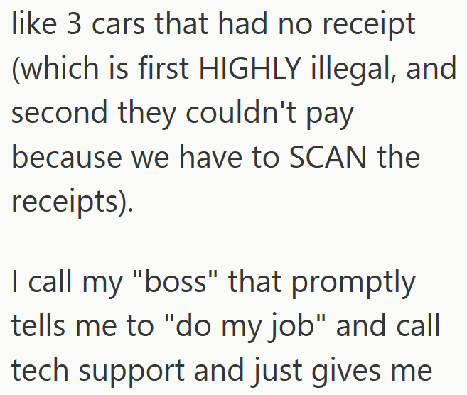 like 3 cars that had no receipt (which is first HIGHLY illegal, and second they couldn't pay because we have to SCAN the receipts). I call my "boss" that promptly tells me to "do my job" and call tech support and just gives me