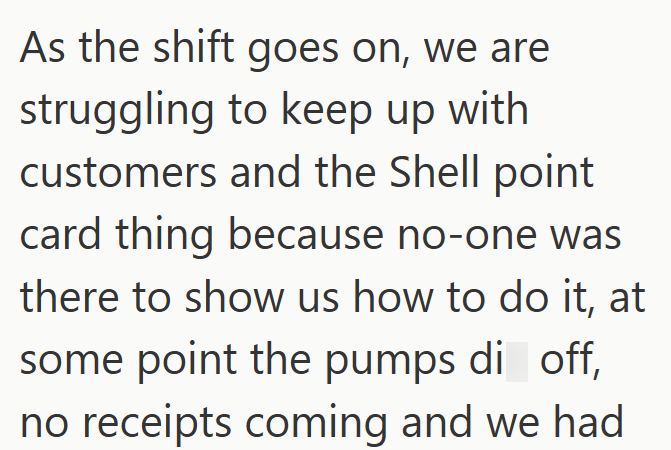 As the shift goes on, we are struggling to keep up with customers and the Shell point card thing because no-one was there to show us how to do it, at some point the pumps di off, no receipts coming and we had