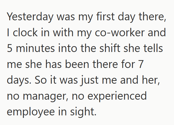 Yesterday was my first day there, I clock in with my co-worker and 5 minutes into the shift she tells me she has been there for 7 days. So it was just me and her, no manager, no experienced employee in sight.