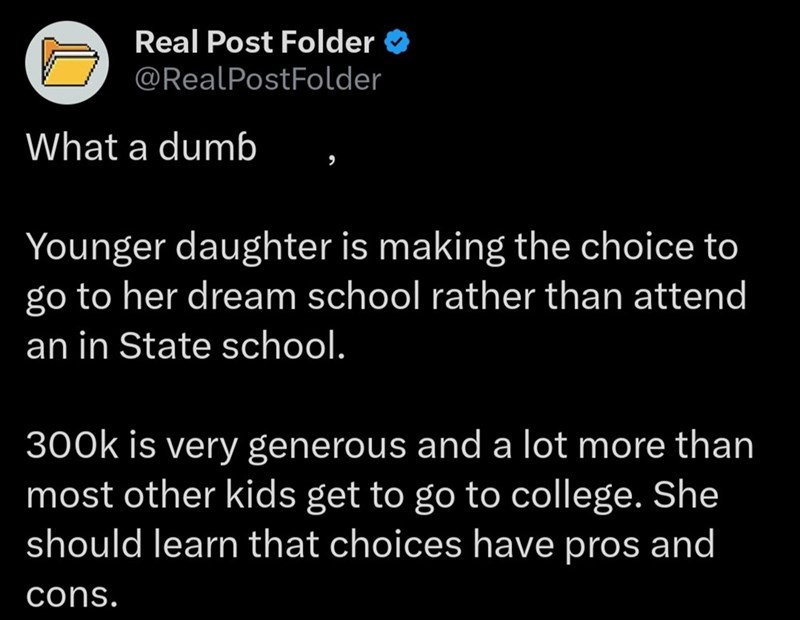 Real Post Folder @RealPostFolder What a dumb Younger daughter is making the choice to go to her dream school rather than attend an in State school. 300k is very generous and a lot more than most other kids get to go to college. She should learn that choices have pros and cons.