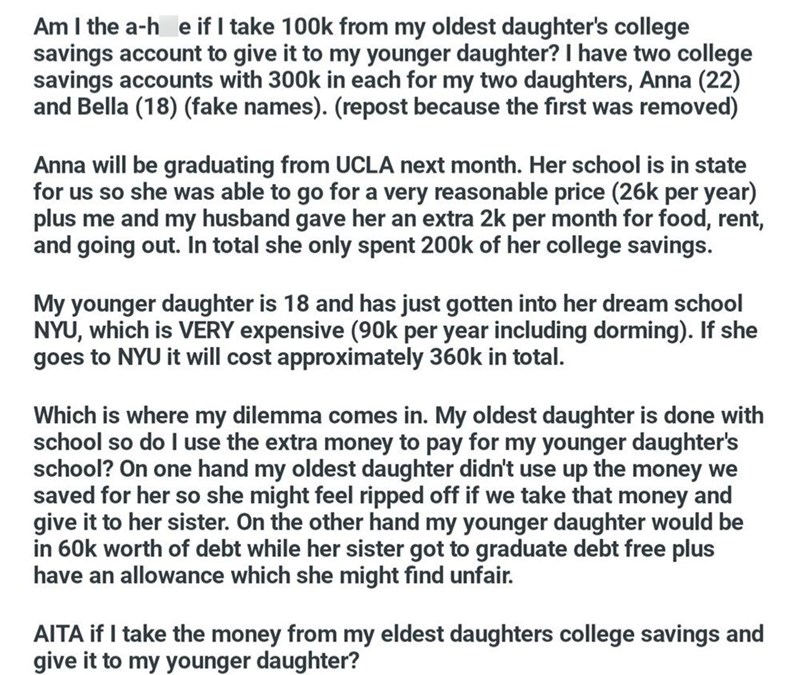 Am I the a-he if I take 100k from my oldest daughter's college savings account to give it to my younger daughter? I have two college savings accounts with 300k in each for my two daughters, Anna (22) and Bella (18) (fake names). (repost because the first was removed) Anna will be graduating from UCLA next month. Her school is in state for us so she was able to go for a very reasonable price (26k per year) plus me and my husband gave her an extra 2k per month for food, rent, and going out. In tot