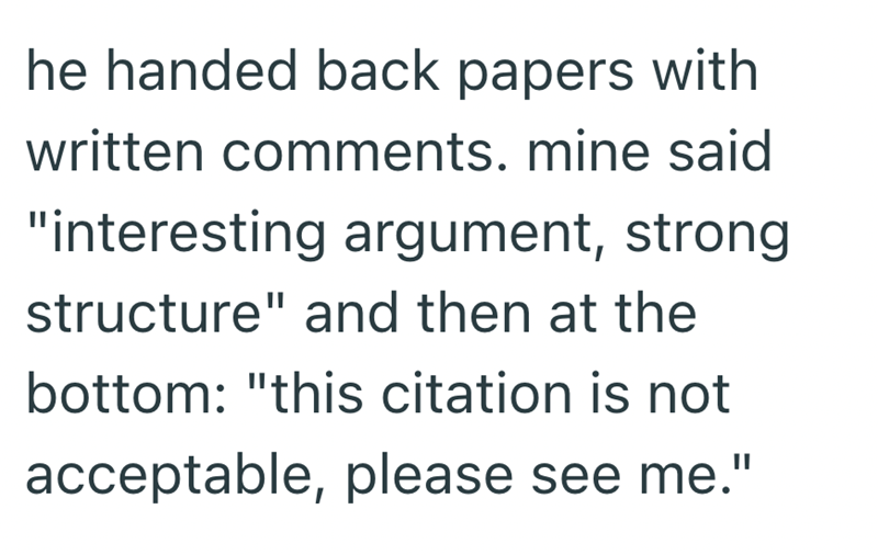 he handed back papers with written comments. mine said "interesting argument, strong structure" and then at the bottom: "this citation is not acceptable, please see me."