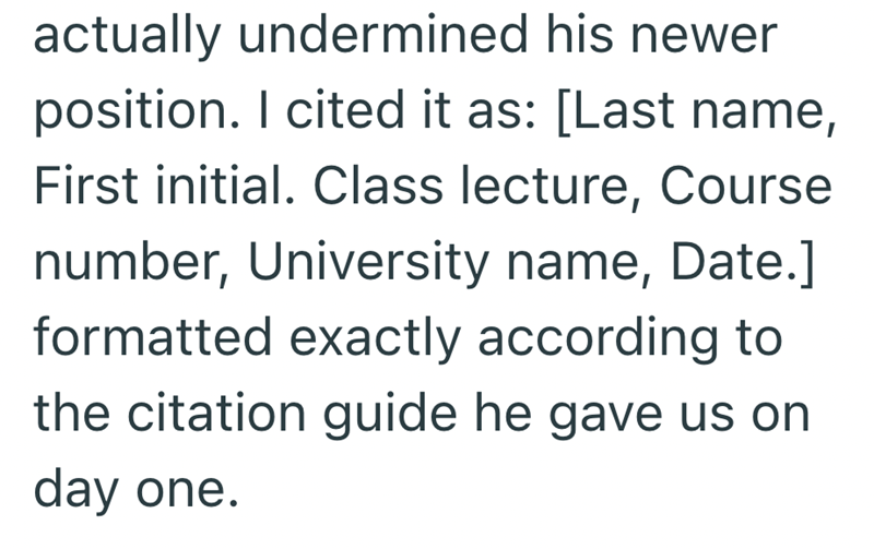 actually undermined his newer position. I cited it as: [Last name, First initial. Class lecture, Course number, University name, Date.] formatted exactly according to the citation guide he gave us on day one.