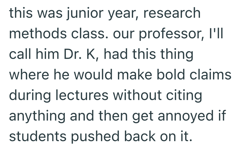 this was junior year, research methods class. our professor, I'll call him Dr. K, had this thing where he would make bold claims during lectures without citing anything and then get annoyed if students pushed back on it.