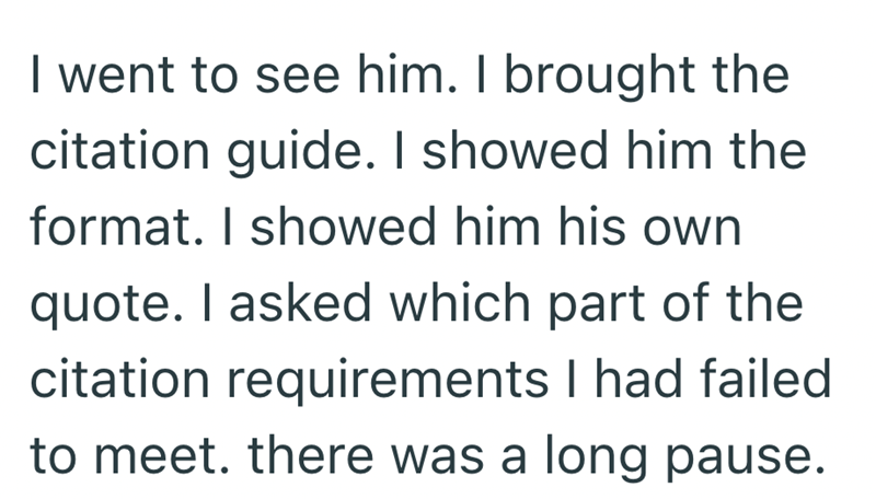I went to see him. I brought the citation guide. I showed him the format. I showed him his own quote. I asked which part of the citation requirements I had failed to meet. there was a long pause.