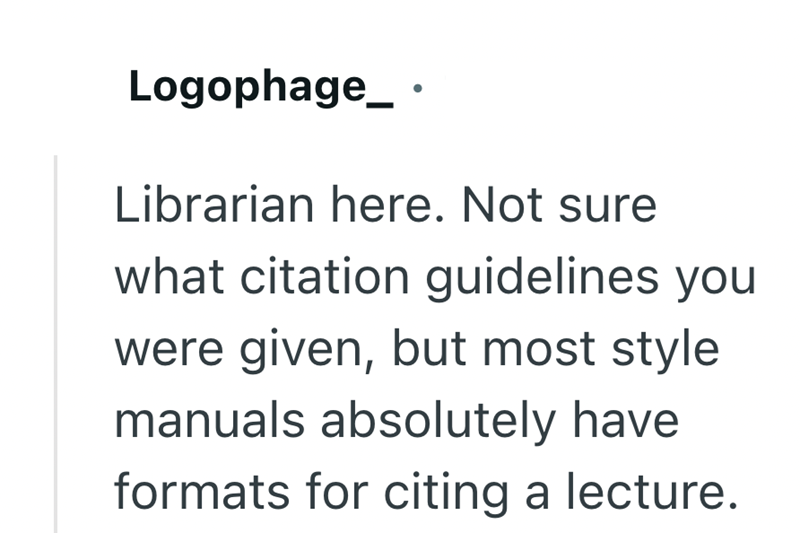 Logophage_ · Librarian here. Not sure what citation guidelines you were given, but most style manuals absolutely have formats for citing a lecture.