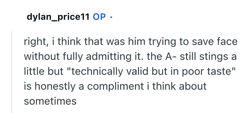 dylan_price11 OP. right, i think that was him trying to save face without fully admitting it. the A- still stings a little but "technically valid but in poor taste" is honestly a compliment i think about sometimes