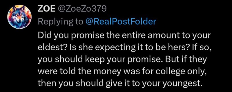 ZOE @ZoeZo379 Replying to @RealPostFolder Did you promise the entire amount to your eldest? Is she expecting it to be hers? If so, you should keep your promise. But if they were told the money was for college only, then you should give it to your youngest.