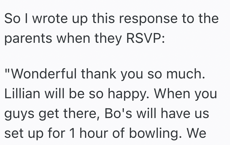So I wrote up this response to the parents when they RSVP: "Wonderful thank you so much. Lillian will be so happy. When you guys get there, Bo's will have us set up for 1 hour of bowling. We