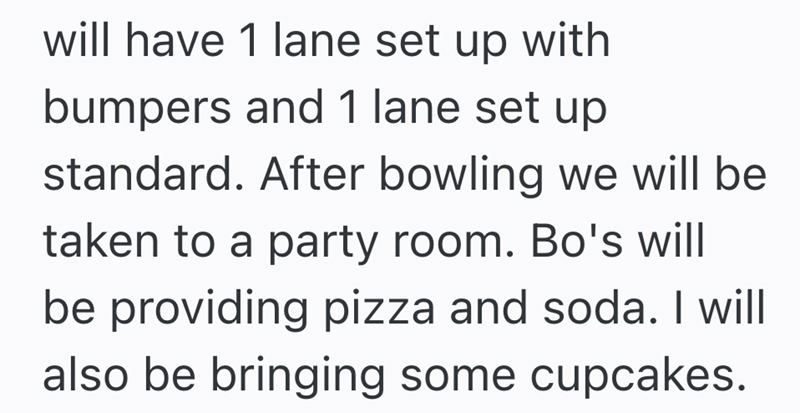 will have 1 lane set up with bumpers and 1 lane set up standard. After bowling we will be taken to a party room. Bo's will be providing pizza and soda. I will also be bringing some cupcakes.