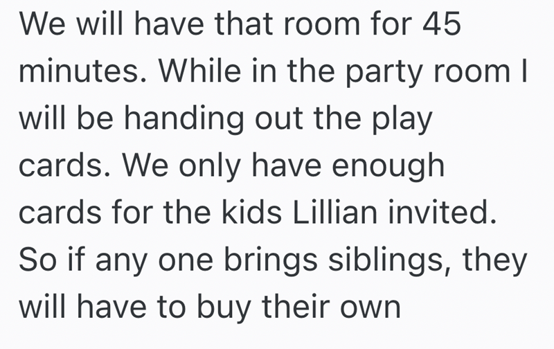 We will have that room for 45 minutes. While in the party room I will be handing out the play cards. We only have enough cards for the kids Lillian invited. So if any one brings siblings, they will have to buy their own