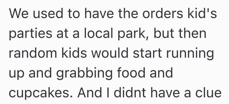 We used to have the orders kid's parties at a local park, but then random kids would start running up and grabbing food and cupcakes. And I didnt have a clue