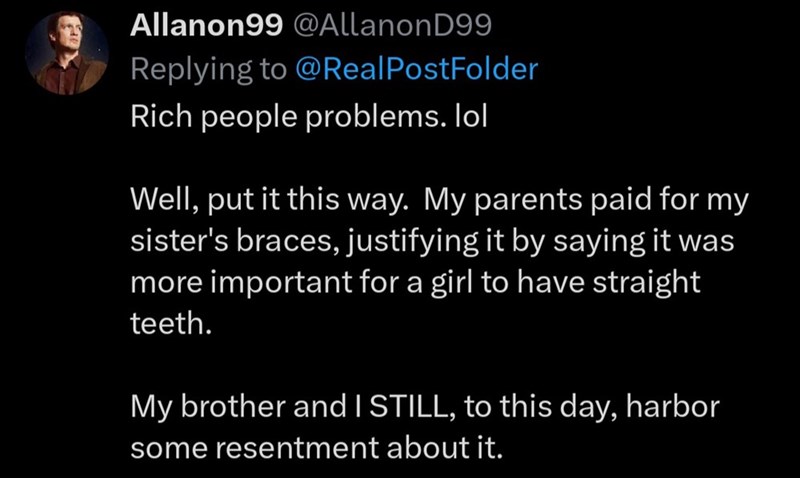 Allanon99@Allanon D99 Replying to @Real PostFolder Rich people problems. lol Well, put it this way. My parents paid for my sister's braces, justifying it by saying it was more important for a girl to have straight teeth. My brother and I STILL, to this day, harbor some resentment about it.