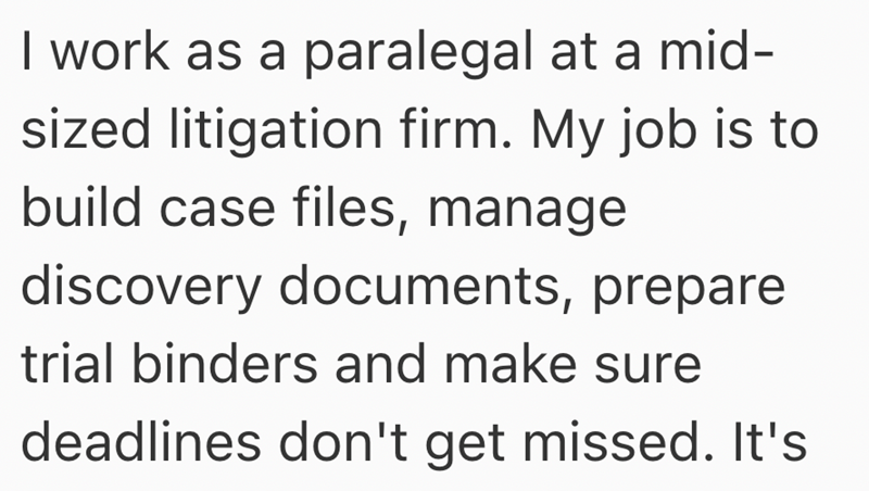 I work as a paralegal at a mid- sized litigation firm. My job is to build case files, manage discovery documents, prepare trial binders and make sure deadlines don't get missed. It's