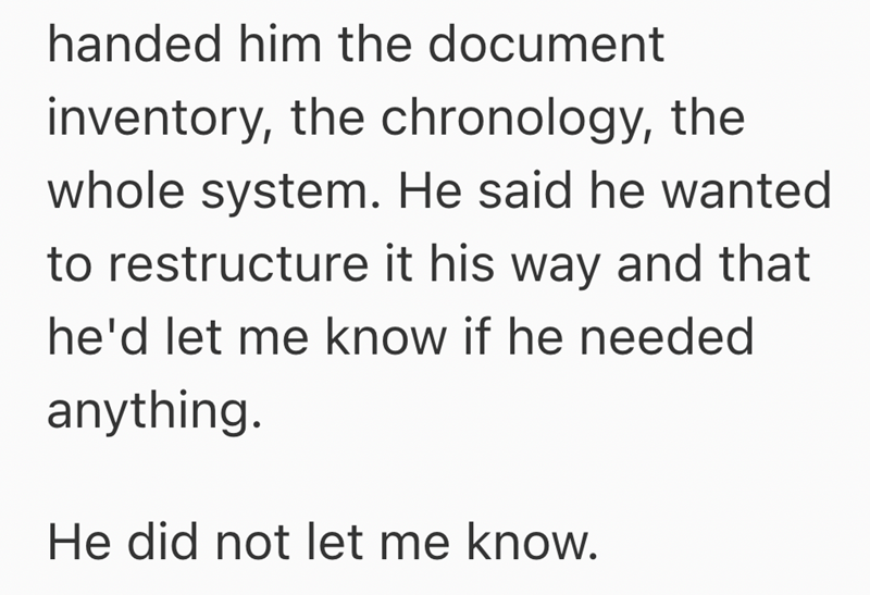 handed him the document inventory, the chronology, the whole system. He said he wanted to restructure it his way and that he'd let me know if he needed anything. He did not let me know.