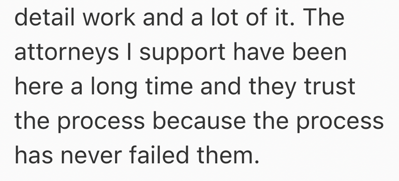 detail work and a lot of it. The attorneys I support have been here a long time and they trust the process because the process has never failed them.