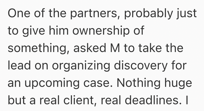 One of the partners, probably just to give him ownership of something, asked M to take the lead on organizing discovery for an upcoming case. Nothing huge but a real client, real deadlines. I