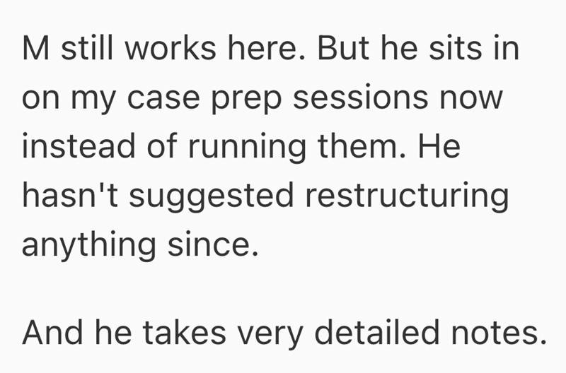 M still works here. But he sits in on my case prep sessions now instead of running them. He hasn't suggested restructuring anything since. And he takes very detailed notes.