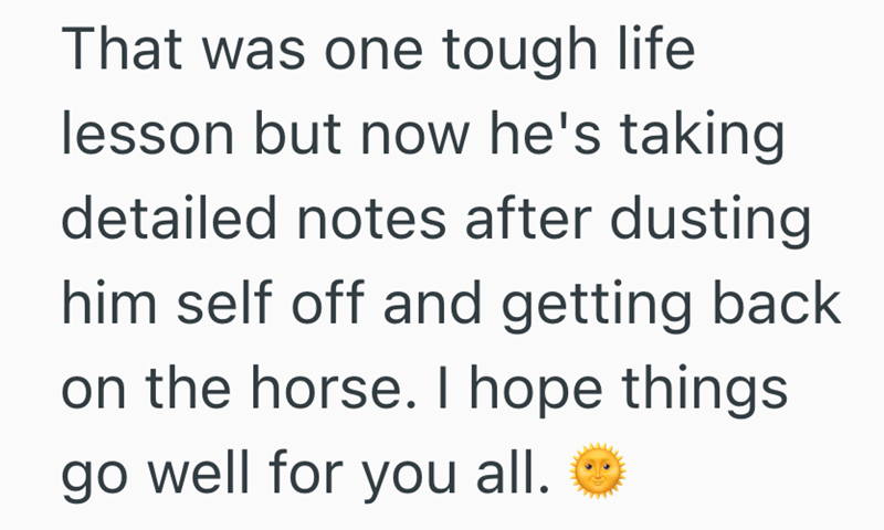 That was one tough life lesson but now he's taking detailed notes after dusting him self off and getting back on the horse. I hope things. go well for you all.