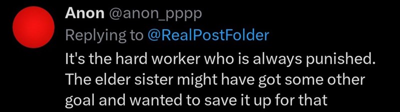 Anon @anon_pppp Replying to @Real PostFolder It's the hard worker who is always punished. The elder sister might have got some other goal and wanted to save it up for that
