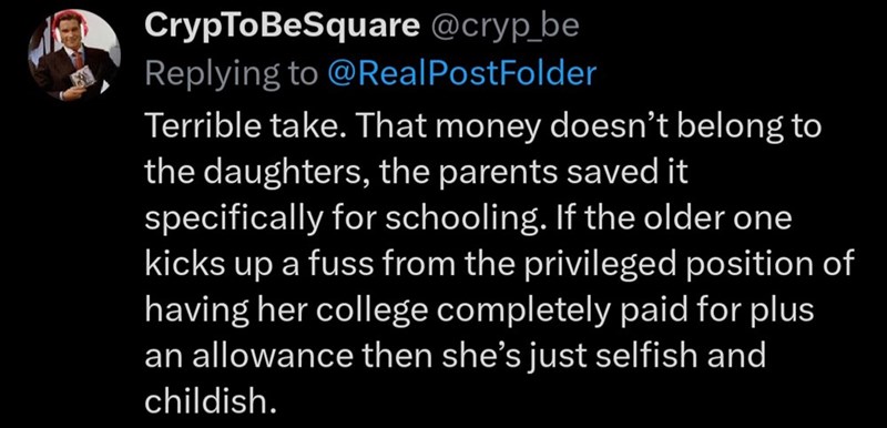 CrypToBeSquare @cryp_be Replying to @Real PostFolder Terrible take. That money doesn't belong to the daughters, the parents saved it specifically for schooling. If the older one kicks up a fuss from the privileged position of having her college completely paid for plus an allowance then she's just selfish and childish.