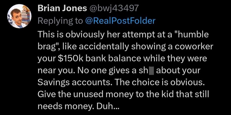 Brian Jones @bwj43497 Replying to @Real PostFolder This is obviously her attempt at a "humble brag", like accidentally showing a coworker your $150k bank balance while they were near you. No one gives a sh about your Savings accounts. The choice is obvious. Give the unused money to the kid that still needs money. Duh...