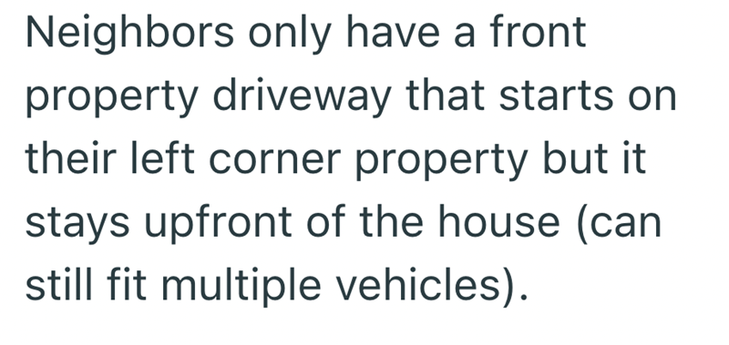 Neighbors only have a front property driveway that starts on their left corner property but it stays upfront of the house (can still fit multiple vehicles).