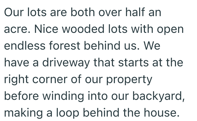 Our lots are both over half an acre. Nice wooded lots with open endless forest behind us. We have a driveway that starts at the right corner of our property before winding into our backyard, making a loop behind the house.