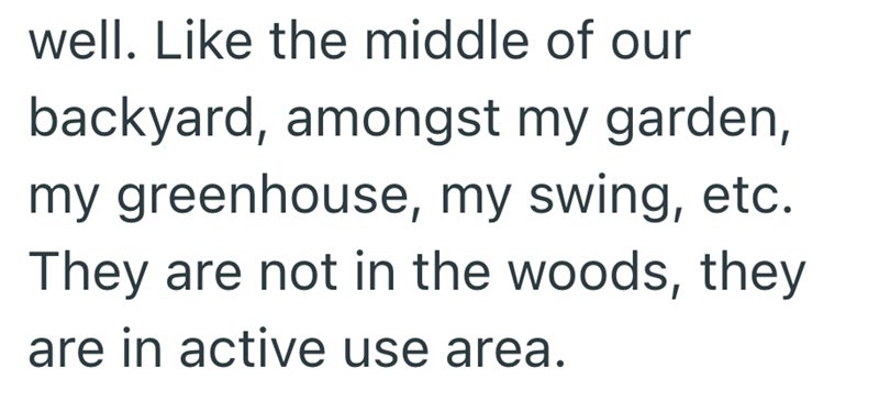 well. Like the middle of our backyard, amongst my garden, my greenhouse, my swing, etc. They are not in the woods, they are in active use area.