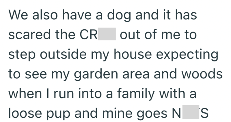 We also have a dog and it has scared the CR out of me to step outside my house expecting to see my garden area and woods when I run into a family with a loose pup and mine goes N S