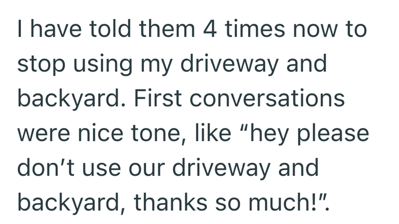 I have told them 4 times now to stop using my driveway and backyard. First conversations were nice tone, like "hey please don't use our driveway and backyard, thanks so much!".