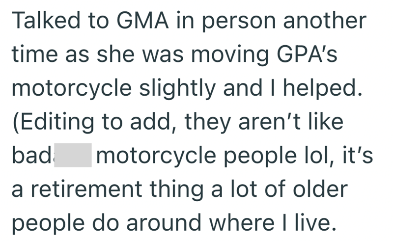Talked to GMA in person another time as she was moving GPA's motorcycle slightly and I helped. (Editing to add, they aren't like bad motorcycle people lol, it's a retirement thing a lot of older people do around where I live.