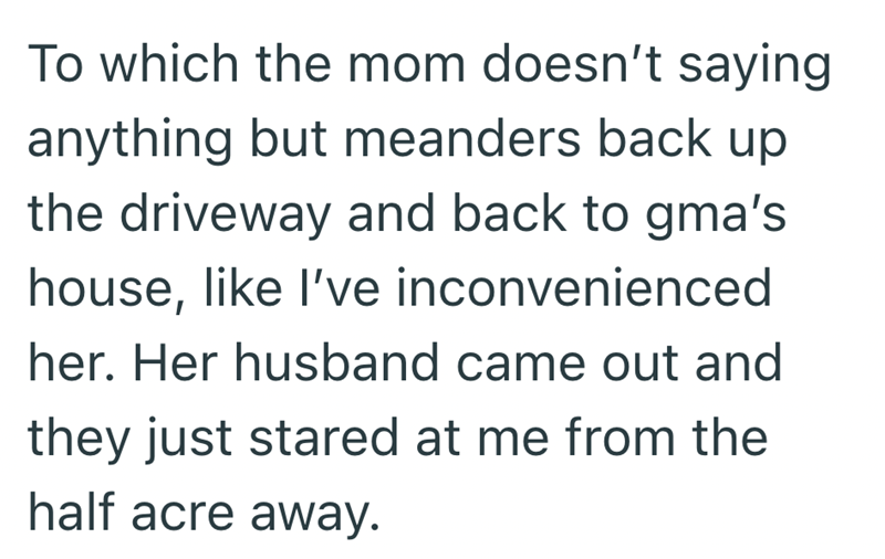 To which the mom doesn't saying anything but meanders back up the driveway and back to gma's house, like I've inconvenienced her. Her husband came out and they just stared at me from the half acre away.