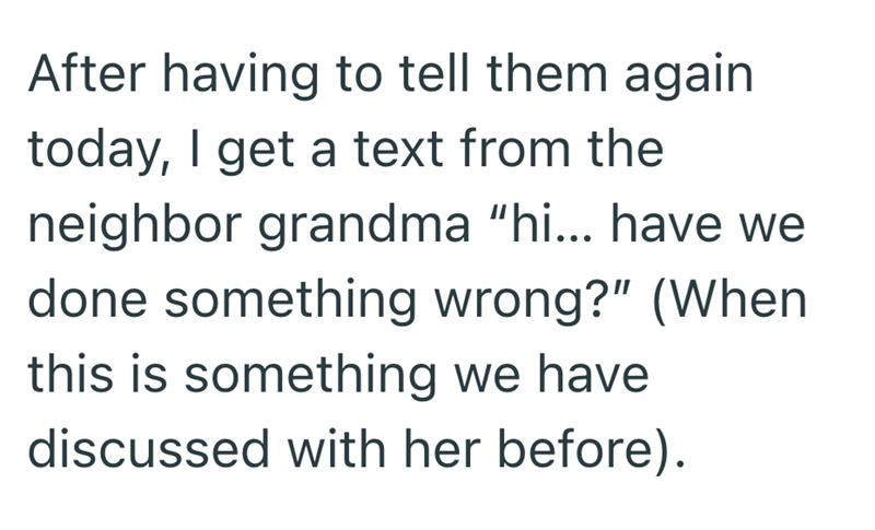 After having to tell them again today, I get a text from the neighbor grandma "hi... have we done something wrong?" (When this is something we have discussed with her before).