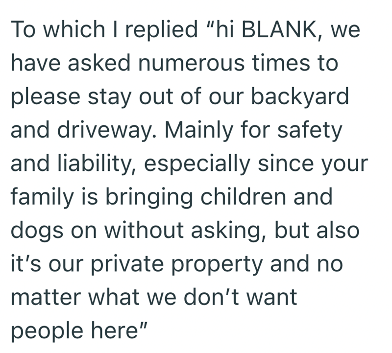To which I replied "hi BLANK, we have asked numerous times to please stay out of our backyard and driveway. Mainly for safety and liability, especially since your family is bringing children and dogs on without asking, but also it's our private property and no matter what we don't want people here"