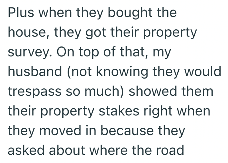 Plus when they bought the house, they got their property survey. On top of that, my husband (not knowing they would trespass so much) showed them their property stakes right when they moved in because they asked about where the road