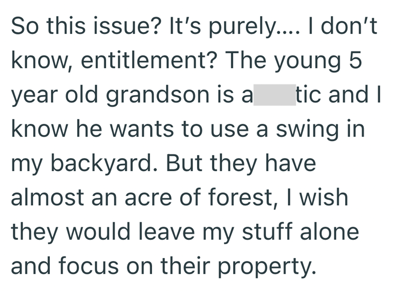 tic and I So this issue? It's purely.... I don't know, entitlement? The young 5 year old grandson is a know he wants to use a swing in my backyard. But they have. almost an acre of forest, I wish they would leave my stuff alone and focus on their property.