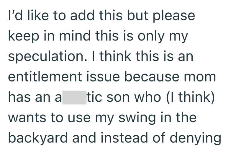 I'd like to add this but please keep in mind this is only my speculation. I think this is an entitlement issue because mom has an a tic son who (I think) wants to use my swing in the backyard and instead of denying